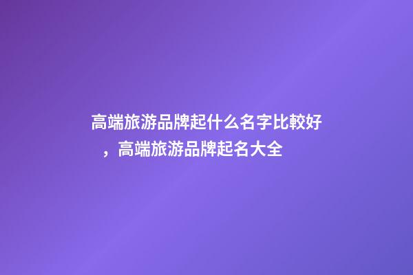 高端旅游品牌起什么名字比較好，高端旅游品牌起名大全